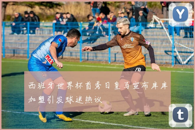西班牙世界杯首秀日皇马宣布库库加盟引发球迷热议