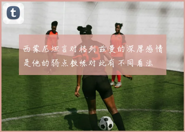 西蒙尼坦言对格列兹曼的深厚感情是他的弱点教练对此有不同看法