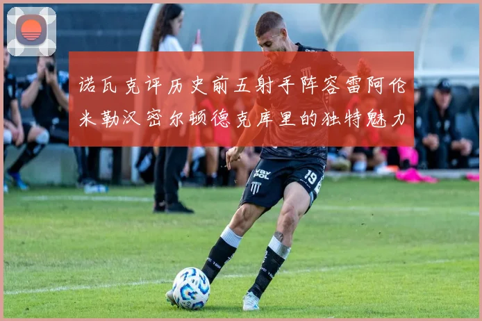 诺瓦克评历史前五射手阵容雷阿伦米勒汉密尔顿德克库里的独特魅力与影响