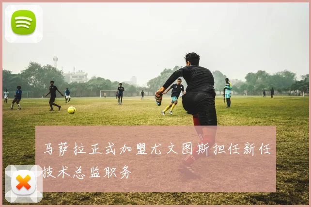 马萨拉正式加盟尤文图斯担任新任技术总监职务