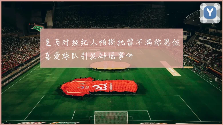 皇马对经纪人帕斯托雷不满称恩佐喜爱球队引发辟谣事件