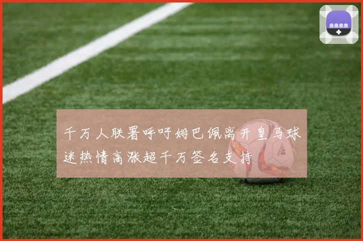 千万人联署呼吁姆巴佩离开皇马球迷热情高涨超千万签名支持