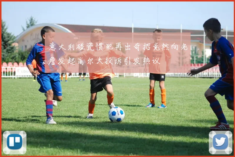 意大利碰瓷惯犯再出奇招竟然向老詹发起高尔夫投诉引发热议