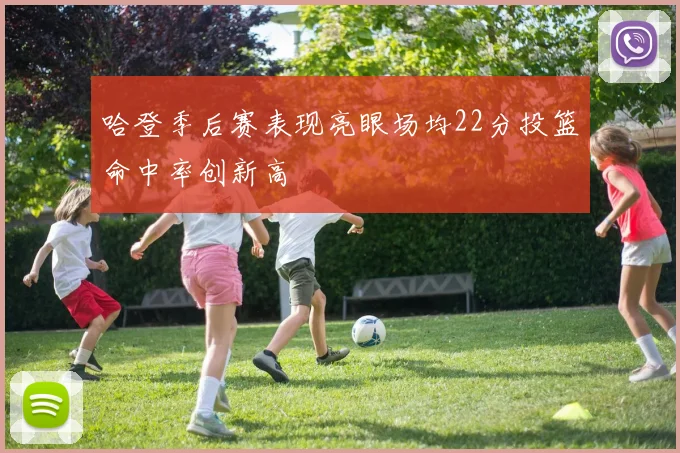 哈登季后赛表现亮眼场均22分投篮命中率创新高