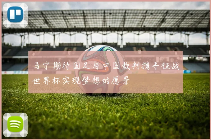 马宁期待国足与中国裁判携手征战世界杯实现梦想的愿景