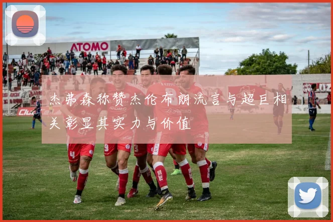 杰弗森称赞杰伦布朗流言与超巨相关彰显其实力与价值