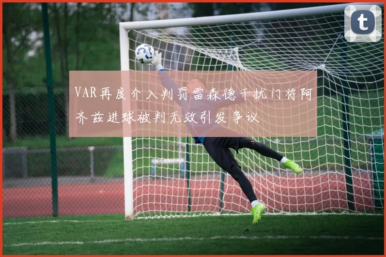 VAR再度介入判罚雷森德干扰门将阿齐兹进球被判无效引发争议