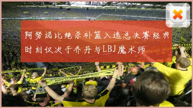阿努诺比绝杀补篮入选总决赛经典时刻仅次于乔丹与LBJ魔术师