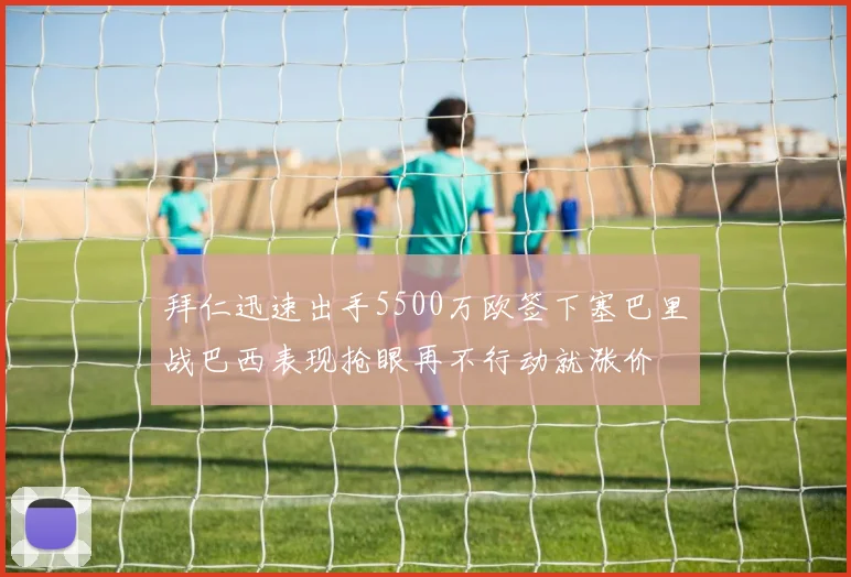 拜仁迅速出手5500万欧签下塞巴里战巴西表现抢眼再不行动就涨价