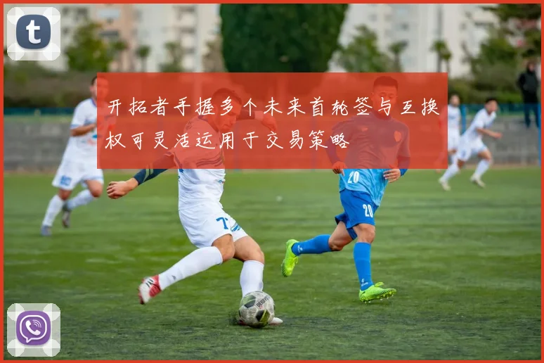 开拓者手握多个未来首轮签与互换权可灵活运用于交易策略