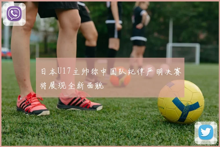 日本U17主帅称中国队纪律严明决赛将展现全新面貌