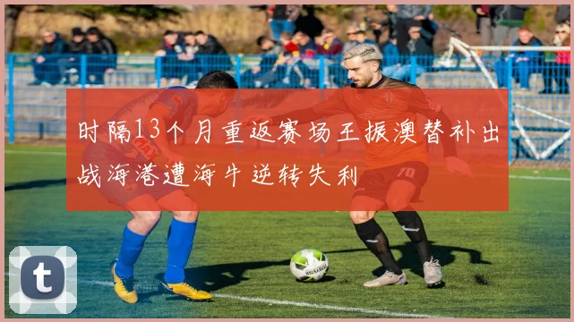 时隔13个月重返赛场王振澳替补出战海港遭海牛逆转失利