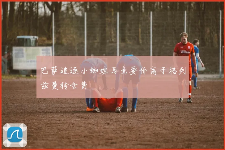 巴萨追逐小蜘蛛马竞要价高于格列兹曼转会费
