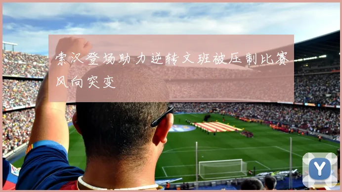 索汉登场助力逆转文班被压制比赛风向突变