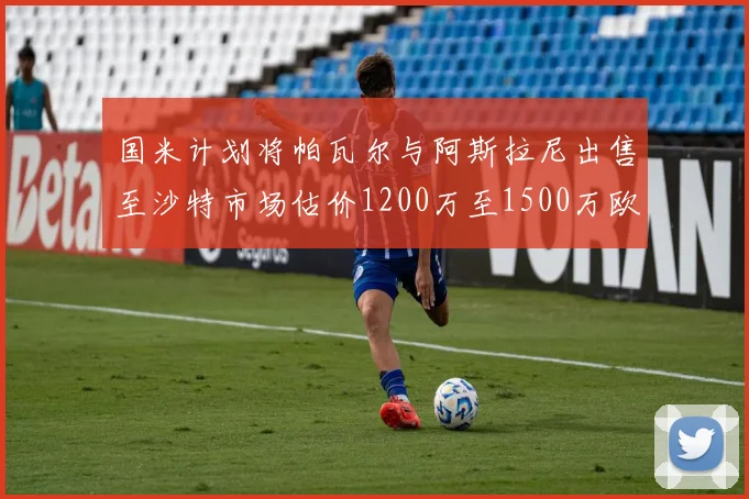 国米计划将帕瓦尔与阿斯拉尼出售至沙特市场估价1200万至1500万欧元