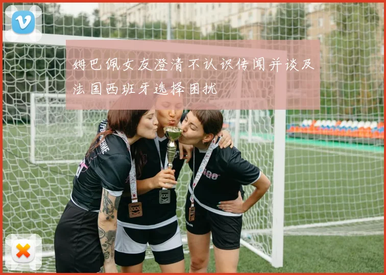 姆巴佩女友澄清不认识传闻并谈及法国西班牙选择困扰