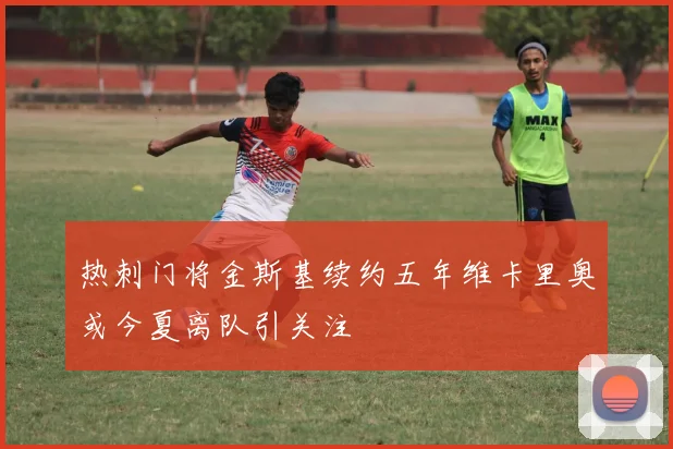 热刺门将金斯基续约五年维卡里奥或今夏离队引关注