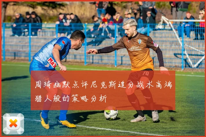 周琦幽默点评尼克斯追分战术高端猎人般的策略分析