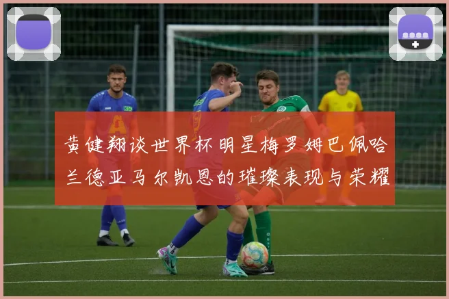 黄健翔谈世界杯明星梅罗姆巴佩哈兰德亚马尔凯恩的璀璨表现与荣耀时刻