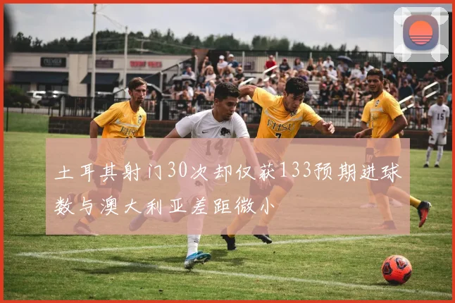 土耳其射门30次却仅获133预期进球数与澳大利亚差距微小