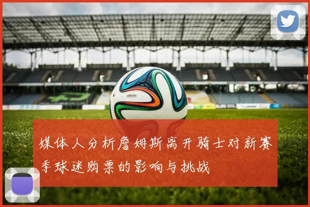 媒体人分析詹姆斯离开骑士对新赛季球迷购票的影响与挑战