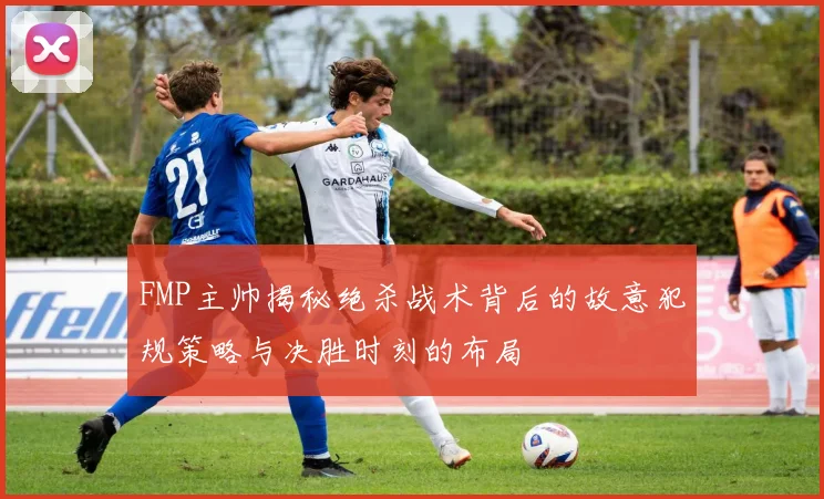 FMP主帅揭秘绝杀战术背后的故意犯规策略与决胜时刻的布局