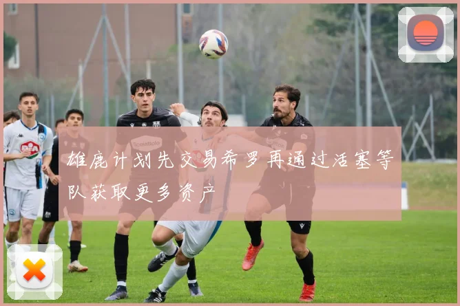 雄鹿计划先交易希罗再通过活塞等队获取更多资产