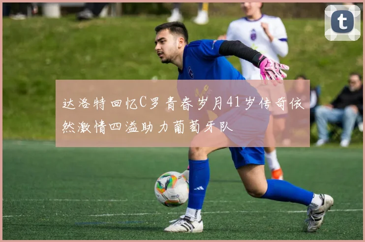 达洛特回忆C罗青春岁月41岁传奇依然激情四溢助力葡萄牙队