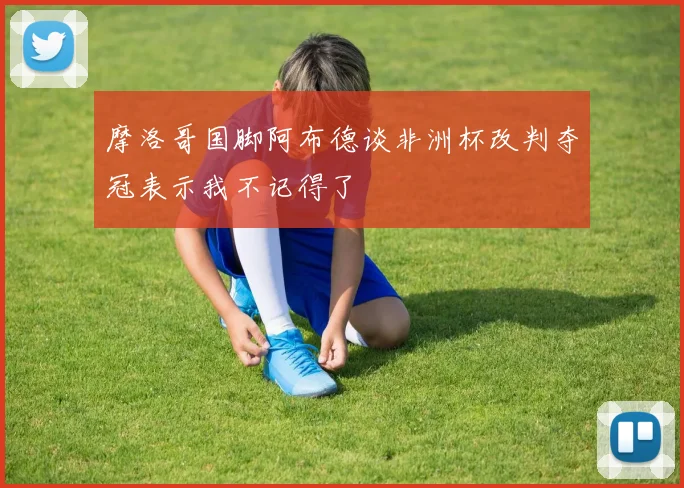 摩洛哥国脚阿布德谈非洲杯改判夺冠表示我不记得了